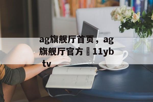 ag旗舰厅首页，ag旗舰厅官方尙11yb tv