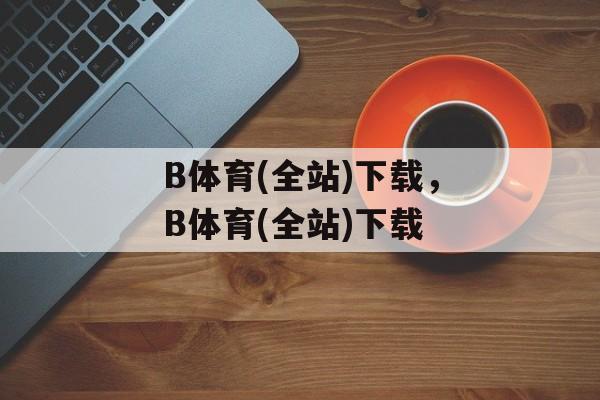 B体育(全站)下载，B体育(全站)下载