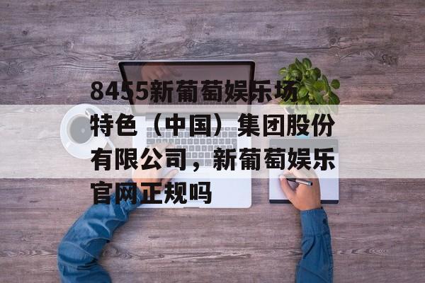 8455新葡萄娱乐场特色（中国）集团股份有限公司，新葡萄娱乐官网正规吗